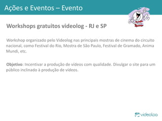 Workshops gratuitos videolog - RJ e SP Workshop organizado pelo Videolog nas principais mostras de cinema do circuito nacional, como Festival do Rio, Mostra de São Paulo, Festival de Gramado, Anima Mundi, etc. Objetivo : Incentivar a produção de vídeos com qualidade. Divulgar o site para um público inclinado à produção de vídeos. Ações e Eventos – Evento 