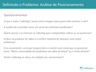 Definindo o Problema: Análise de Posicionamento Questionamentos: O que o nome “videolog” passa como imagem para quem não conhece o site?  A audiência o percebe como um canal de conteúdo qualificado? Quem acessa / se inscreve no videolog quer compartilhar vídeos ou só assisti-los? O foco no produtor de vídeo é a melhor maneira de alcançar uma maior audiência?  E os anunciantes, será que reagem bem a investir num canal que se posiciona como “Maior comunidade de produtores de vídeo do Brasil” ou é nicho demais? Onde o videolog se situa, em relação aos concorrentes? 