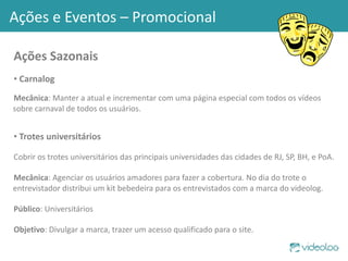 Ações Sazonais Carnalog Mecânica : Manter a atual e incrementar com uma página especial com todos os vídeos sobre carnaval de todos os usuários. Trotes universitários Cobrir os trotes universitários das principais universidades das cidades de RJ, SP, BH, e PoA. Mecânica : Agenciar os usuários amadores para fazer a cobertura. No dia do trote o entrevistador distribui um kit bebedeira para os entrevistados com a marca do videolog. Público : Universitários Objetivo : Divulgar a marca, trazer um acesso qualificado para o site. Ações e Eventos – Promocional 