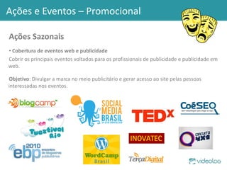 Ações Sazonais Cobertura de eventos web e publicidade Cobrir os principais eventos voltados para os profissionais de publicidade e publicidade em web. Objetivo : Divulgar a marca no meio publicitário e gerar acesso ao site pelas pessoas interessadas nos eventos. Ações e Eventos – Promocional 