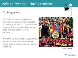 TV Blogosfera Um canal com entrevistas com os principais blogueiros. Uma produção do videolog vai até o QG dos principais blogs de diversos conteúdos e bate um papo com eles sobre assuntos variados. Objetivo : Os blogueiros divulgariam os vídeos das suas entrevistas em seu blog e atrairiam mais visitantes para o Videolog. Ações e Eventos – Novos produtos Imagem:  infopod 