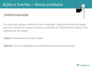 /videoinspiração Um canal com vídeos referências como inspiração. Inspirado em sites de design que tem a função de inspirar durante o momento de “malemolência criativa” dos profissionais de criação Público : Profissionais do setor criativo Objetivo : Tornar o Videolog uma referência para busca de inspiração.  Ações e Eventos – Novos produtos 