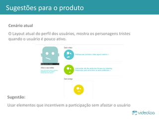 Sugestões para o produto Cenário atual O Layout atual do perfil dos usuários, mostra os personagens tristes quando o usuário é pouco ativo. Sugestão: Usar elementos que incentivem a participação sem afastar o usuário 