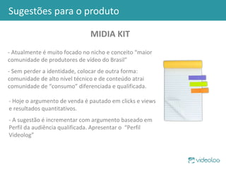 Sugestões para o produto MIDIA KIT - Atualmente é muito focado no nicho e conceito “maior comunidade de produtores de vídeo do Brasil” - Sem perder a identidade, colocar de outra forma: comunidade de alto nível técnico e de conteúdo atrai comunidade de “consumo” diferenciada e qualificada. - Hoje o argumento de venda é pautado em clicks e views e resultados quantitativos. - A sugestão é incrementar com argumento baseado em Perfil da audiência qualificada. Apresentar o  “Perfil Videolog” 