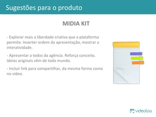 Sugestões para o produto MIDIA KIT - Explorar mais a liberdade criativa que a plataforma permite. Inverter ordem da apresentação, mostrar a interatividade. - Apresentar a todos da agência. Reforça conceito. Ideias originais vêm de todo mundo. - Incluir link para compartilhar, da mesma forma como no vídeo. 