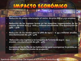 Impacto EconómicoReducción de plazas relacionadas al casino  de entre 888 a 1,152 empleosReducción de los ingresos brutos en las maquinas tragamonedas de los casinos  de entre $124.5 - $161.5 millones anualmente. Una disminución de 39%  -  51%Reducción de los fondos para la UPR de $30.2 – $ 39.1 millones anuales. Una disminución de 33% - 42% Reducción a los ingresos a la Compañía de Turismo de $19.6 – 25.5 anuales, una disminución de 33% - 42%Aumento en las tarifas de las habitaciones para recompensar la perdida en los casinos, bajará los niveles de ocupación.SpectrumGamingGroup: TheImpact of VLTsonthe Puerto Rico Casino Industry; pág. 9