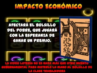 Afectará el bolsillo del pobre, que jugará con la esperanza de ganar un premio.Impacto EconómicoLa video lotería no es nada más que otro invento gubernamental para meterle la mano al bolsillo de la clase trabajadora 