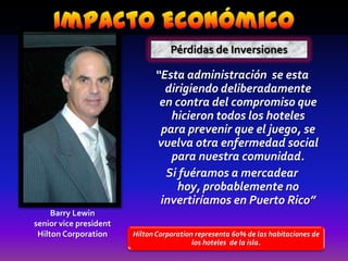 Impacto EconómicoPérdidas de Inversiones“Esta administración  se esta dirigiendo deliberadamente en contra del compromiso que hicieron todos los hoteles para prevenir que el juego, se  vuelva otra enfermedad social para nuestra comunidad. Si fuéramos a mercadear hoy, probablemente no invertiríamos en Puerto Rico”Barry Lewinsenior vice presidentHilton Corporation