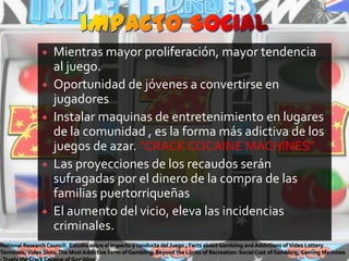 IMPACTO SOCIALMientras mayor proliferación, mayor tendencia al juego. Oportunidad de jóvenes a convertirse en jugadoresInstalar maquinas de entretenimiento en lugares de la comunidad , es la forma más adictiva de los juegos de azar. “CRACK COCAINE MACHINES”Las proyecciones de los recaudos serán sufragadas por el dinero de la compra de las familias puertorriqueñasEl aumento del vicio, eleva las incidencias criminales. NationalResearch Council:  Estudio sobre el impacto y conducta del Juego ; Facts about Gambling and Addictions of Video Lottery Terminals; Video Slots: The Most Addictive Form of Gambling; Beyond the Limits of Recreation: Social Cost of Gambling; Gaming Machines - Truely the Crack Cocaine of Gambling