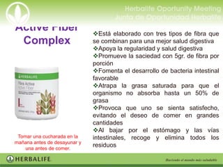 Active Fiber                  Está elaborado con tres tipos de fibra que
 Complex                      se combinan para una mejor salud digestiva
                              Apoya la regularidad y salud digestiva
                              Promueve la saciedad con 5gr. de fibra por
                              porción
                              Fomenta el desarrollo de bacteria intestinal
                              favorable
                              Atrapa la grasa saturada para que el
                              organismo no absorba hasta un 50% de
                              grasa
                              Provoca que uno se sienta satisfecho,
                              evitando el deseo de comer en grandes
                              cantidades
                              Al bajar por el estómago y las vías
 Tomar una cucharada en la    intestinales, recoge y elimina todos los
mañana antes de desayunar y
    una antes de comer.
                              residuos
 