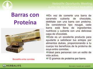 Barras con                En vez de comerte una barra de
                          caramelo cubierta de chocolate,
 Proteína                 deléitate con una barra con proteína.
                          De consistencia tipo nougat, cada
                          barra está llena de ingredientes
                          nutritivos y cubierta con una deliciosa
                          capa de chocolate.
                          Este es un excelente producto para
                          ayudarte a satisfacer tus antojos por
                          alimentos dulces, proporcionando a tu
                          cuerpo los beneficios de la proteína de
                          soya entre comidas.
                          Ideal para personas con un estilo de
                          vida activo.
Bocadillo entre comidas   12 gramos de proteína por barra.
 