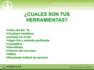 ¿CUALES SON TUS
              HERRAMIENTAS?
Vaso del No. 16.
Cuchara medidora.
(incluida en el kit)
Agua fría y caliente purificada.
Licuadora.
Servilletas.
Interior de una casa.
Sillas.
Excelente actitud de servicio.
 