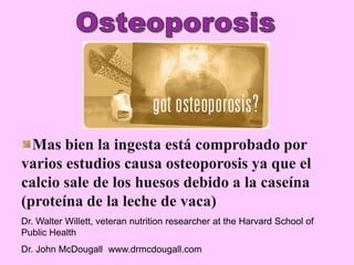 Mas bien la ingesta está comprobado por
varios estudios causa osteoporosis ya que el
calcio sale de los huesos debido a la caseína
(proteína de la leche de vaca)
Dr. Walter Willett, veteran nutrition researcher at the Harvard School of
Public Health
Dr. John McDougall www.drmcdougall.com
 