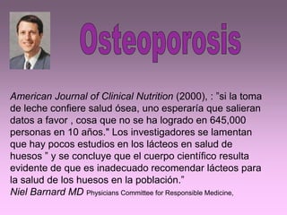 American Journal of Clinical Nutrition (2000), : ”si la toma
de leche confiere salud ósea, uno esperaría que salieran
datos a favor , cosa que no se ha logrado en 645,000
personas en 10 años." Los investigadores se lamentan
que hay pocos estudios en los lácteos en salud de
huesos ” y se concluye que el cuerpo científico resulta
evidente de que es inadecuado recomendar lácteos para
la salud de los huesos en la población.”
Niel Barnard MD Physicians Committee for Responsible Medicine,
 