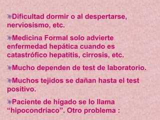 Dificultad dormir o al despertarse,
nerviosismo, etc.
 Medicina Formal solo advierte
enfermedad hepática cuando es
catastrófico hepatitis, cirrosis, etc.
 Mucho dependen de test de laboratorio.
 Muchos tejidos se dañan hasta el test
positivo.
 Paciente de hígado se lo llama
“hipocondríaco”. Otro problema :
 