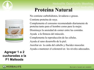 Proteína Natural
                   No contiene carbohidratos, levaduras o grasas.
                   Contiene proteína de soya.
                   Complementa el consumo recomendado diariamente de
                    proteína tanto para el hombre como para la mujer.
                   Disminuye la ansiedad de comer entre las comidas.
                   Ayuda a la firmeza del músculo.
                   Complementa la reproducción de las células.
                   Ayuda al sano desarrollo de la piel.
                   Auxiliar en la caída del cabello y flacidez muscular.
                   Ayuda a mantener el colesterol en los niveles adecuados.
 Agregar 1 o 2
cucharadas a la
  F1 Malteada
 