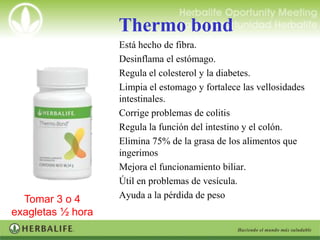 Thermo bond
                   •   Está hecho de fibra.
                   •   Desinflama el estómago.
                   •   Regula el colesterol y la diabetes.
                   •   Limpia el estomago y fortalece las vellosidades
                       intestinales.
                   •   Corrige problemas de colitis
                   •   Regula la función del intestino y el colón.
                   •   Elimina 75% de la grasa de los alimentos que
                       ingerimos
                   •   Mejora el funcionamiento biliar.
                   •   Útil en problemas de vesícula.
  Tomar 3 o 4      •   Ayuda a la pérdida de peso
exagletas ½ hora
  antes de los
 