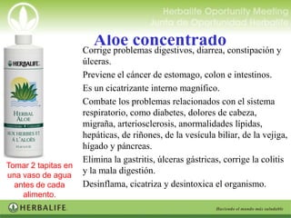 Aloe concentrado constipación y
                  Corrige problemas digestivos, diarrea,
                    úlceras.
                   Previene el cáncer de estomago, colon e intestinos.
                   Es un cicatrizante interno magnífico.
                   Combate los problemas relacionados con el sistema
                    respiratorio, como diabetes, dolores de cabeza,
                    migraña, arteriosclerosis, anormalidades lípidas,
                    hepáticas, de riñones, de la vesícula biliar, de la vejiga,
                    hígado y páncreas.
                   Elimina la gastritis, úlceras gástricas, corrige la colitis
Tomar 2 tapitas en
una vaso de agua
                    y la mala digestión.
  antes de cada Desinflama, cicatriza y desintoxica el organismo.
    alimento.
 