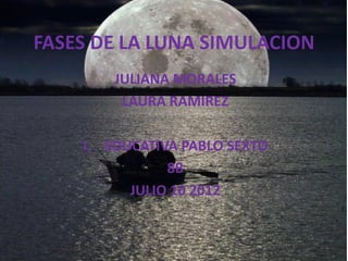 FASES DE LA LUNA SIMULACION
        JULIANA MORALES
         LAURA RAMIREZ

    I. EDUCATIVA PABLO SEXTO
               8B
          JULIO 10 2012
 