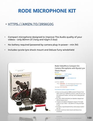 RODE MICROPHONE KIT
• HTTPS://AMZN.TO/2R56G0G
• Compact microphone designed to improve The Audio quality of your
videos - only 80mm (3") long and 42gm (1.5oz)
• No battery required (powered by camera plug-in power - min 3V)
• Includes rycote lyre shock mount and Deluxe furry windshield
100
 