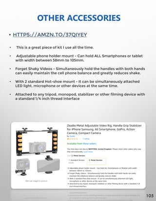 OTHER ACCESSORIES
• HTTPS://AMZN.TO/37QIYEY
• This is a great piece of kit I use all the time.
• Adjustable phone holder mount - Can hold ALL Smartphones or tablet
with width between 58mm to 105mm.
• Forget Shaky Videos - Simultaneously hold the handles with both hands
can easily maintain the cell phone balance and greatly reduces shake.
• With 2 standard Hot-shoe mount - It can be simultaneously attached
LED light, microphone or other devices at the same time.
• Attached to any tripod, monopod, stabilizer or other filming device with
a standard 1/4 inch thread interface
105
 