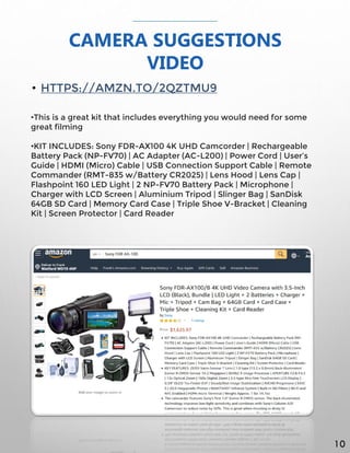CAMERA SUGGESTIONS
VIDEO
• HTTPS://AMZN.TO/2QZTMU9
•This is a great kit that includes everything you would need for some
great filming
•KIT INCLUDES: Sony FDR-AX100 4K UHD Camcorder | Rechargeable
Battery Pack (NP-FV70) | AC Adapter (AC-L200) | Power Cord | User’s
Guide | HDMI (Micro) Cable | USB Connection Support Cable | Remote
Commander (RMT-835 w/Battery CR2025) | Lens Hood | Lens Cap |
Flashpoint 160 LED Light | 2 NP-FV70 Battery Pack | Microphone |
Charger with LCD Screen | Aluminium Tripod | Slinger Bag | SanDisk
64GB SD Card | Memory Card Case | Triple Shoe V-Bracket | Cleaning
Kit | Screen Protector | Card Reader
10
 