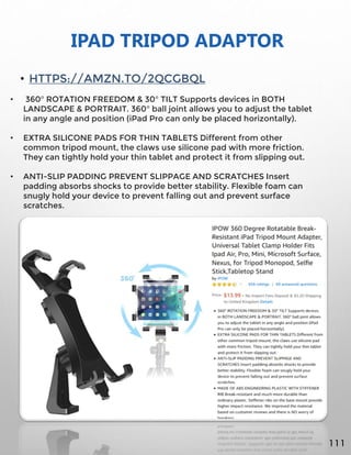 IPAD TRIPOD ADAPTOR
• HTTPS://AMZN.TO/2QCGBQL
• 360° ROTATION FREEDOM & 30° TILT Supports devices in BOTH
LANDSCAPE & PORTRAIT. 360° ball joint allows you to adjust the tablet
in any angle and position (iPad Pro can only be placed horizontally).
• EXTRA SILICONE PADS FOR THIN TABLETS Different from other
common tripod mount, the claws use silicone pad with more friction.
They can tightly hold your thin tablet and protect it from slipping out.
• ANTI-SLIP PADDING PREVENT SLIPPAGE AND SCRATCHES Insert
padding absorbs shocks to provide better stability. Flexible foam can
snugly hold your device to prevent falling out and prevent surface
scratches.
111
 