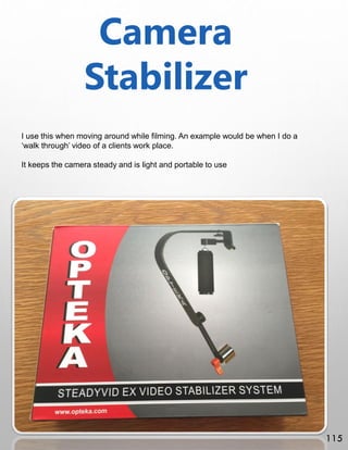 Camera
Stabilizer
I use this when moving around while filming. An example would be when I do a
‘walk through’ video of a clients work place.
It keeps the camera steady and is light and portable to use
115
 