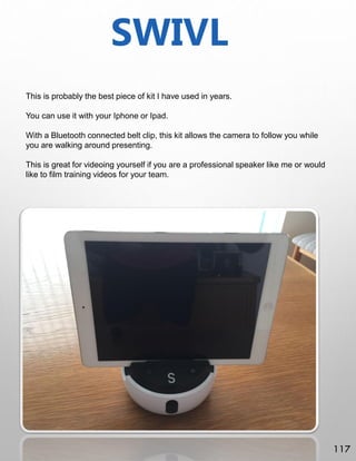 SWIVL
This is probably the best piece of kit I have used in years.
You can use it with your Iphone or Ipad.
With a Bluetooth connected belt clip, this kit allows the camera to follow you while
you are walking around presenting.
This is great for videoing yourself if you are a professional speaker like me or would
like to film training videos for your team.
117
 