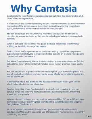 Why Camtasia
Camtasia is the most feature-rich screencast tool out there that also includes a full-
blown video editing software.
It offers you all the standard recording options, so you can record your entire screen
or a portion of the screen, record the system audio along with your microphone
audio, and combine all these streams with the webcam feed.
You can also pause and resume while recording; plus each of the streams is
recorded as a separate track, so they can be edited separately and combined with
flexibility.
When it comes to video editing, you get all the basic capabilities like trimming,
splitting, or the ability to merge two videos.
On top of that, it offers you advanced multi-track editing capabilities, so you can
superimpose multiple layers of images and video streams on a single video page to
create a rich video experience.
But where Camtasia really stands out is in its video enhancement features. So, you
get a starter library of elements that includes icons, motion graphics, music tracks,
etc.
You can record with a green screen and easily replace your video background and
add all kinds of annotations and comments, visual effects for transitions, cursor and
mouse effects, etc.
It also allows you to add elements like hotspots and quizzes inside your videos
which help make them more interactive.
Another thing I like about Camtasia is the audio effects it provides, so you can
achieve things like removing background noise, audio compression, modify clip
speed, etc. pretty easily.
In terms of export options, you can produce videos as MP4, EVI, or a GIF and store
them either locally or directly upload them to all the standard places like Dropbox,
Google Drive, YouTube, etc.
As far as system compatibility is concerned, you can use Camtasia on both
Windows and Mac, and you can also use it for recording your iOS device directly by
connecting it to a Mac.
124
 