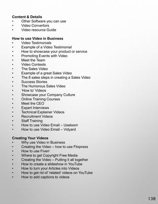 Content & Details
• Other Software you can use
• Video Convertors
• Video resource Guide
How to use Video in Business
• Video Testimonials
• Example of a Video Testimonial
• How to showcase your product or service
• Promoting Events with Video
• Meet the Team
• Video Contests
• The Sales Video
• Example of a great Sales Video
• The 8 sales steps in creating a Sales Video
• Success Stories
• The Humorous Sales Video
• ‘How to’ Videos
• Showcase your Company Culture
• Online Training Courses
• Meet the CEO
• Expert Interviews
• Technical Explainer Videos
• Recruitment Videos
• Staff Training
• How to use Video Email – Useloom
• How to use Video Email – Vidyard
Creating Your Videos
• Why use Video in Business
• Creating the Video – how to use Flixpress
• How to use Fiverr
• Where to get Copyright Free Media
• Creating the Video – Putting it all together
• How to create a slideshow in YouTube
• How to turn your Articles into Videos
• How to get rid of ‘related’ videos on YouTube
• How to add captions to videos
138
 