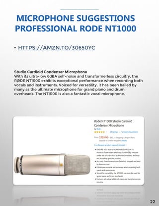 MICROPHONE SUGGESTIONS
PROFESSIONAL RODE NT1000
• HTTPS://AMZN.TO/30650YC
Studio Cardioid Condenser Microphone
With its ultra-low 6dBA self-noise and transformerless circuitry, the
RØDE NT1000 exhibits exceptional performance when recording both
vocals and instruments. Voiced for versatility, it has been hailed by
many as the ultimate microphone for grand piano and drum
overheads. The NT1000 is also a fantastic vocal microphone.
22
 