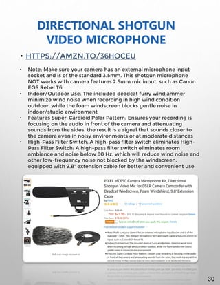 DIRECTIONAL SHOTGUN
VIDEO MICROPHONE
• HTTPS://AMZN.TO/36HOCEU
• Note: Make sure your camera has an external microphone input
socket and is of the standard 3.5mm. This shotgun microphone
NOT works with camera features 2.5mm mic input, such as Canon
EOS Rebel T6
• Indoor/Outdoor Use: The included deadcat furry windjammer
minimize wind noise when recording in high wind condition
outdoor, while the foam windscreen blocks gentle noise in
indoor/studio environment
• Features Super-Cardioid Polar Pattern: Ensures your recording is
focusing on the audio in front of the camera and attenuating
sounds from the sides, the result is a signal that sounds closer to
the camera even in noisy environments or at moderate distances
• High-Pass Filter Switch: A high-pass filter switch eliminates High-
Pass Filter Switch: A high-pass filter switch eliminates room
ambiance and noise below 80 Hz, which will reduce wind noise and
other low-frequency noise not blocked by the windscreen.
equipped with 9.8" extension cable for better and convenient use
30
 