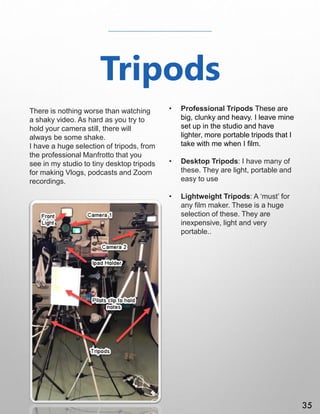 Tripods
There is nothing worse than watching
a shaky video. As hard as you try to
hold your camera still, there will
always be some shake.
I have a huge selection of tripods, from
the professional Manfrotto that you
see in my studio to tiny desktop tripods
for making Vlogs, podcasts and Zoom
recordings.
• Professional Tripods These are
big, clunky and heavy. I leave mine
set up in the studio and have
lighter, more portable tripods that I
take with me when I film.
• Desktop Tripods: I have many of
these. They are light, portable and
easy to use
• Lightweight Tripods: A ‘must’ for
any film maker. These is a huge
selection of these. They are
inexpensive, light and very
portable..
35
 
