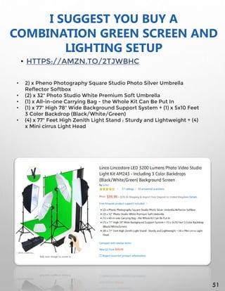 I SUGGEST YOU BUY A
COMBINATION GREEN SCREEN AND
LIGHTING SETUP
• HTTPS://AMZN.TO/2TJWBHC
• 2) x Pheno Photography Square Studio Photo Silver Umbrella
Reflector Softbox
• (2) x 32" Photo Studio White Premium Soft Umbrella
• (1) x All-in-one Carrying Bag - the Whole Kit Can Be Put In
• (1) x 77" High 78" Wide Background Support System + (1) x 5x10 Feet
3 Color Backdrop (Black/White/Green)
• (4) x 77" Feet High Zenith Light Stand : Sturdy and Lightweight + (4)
x Mini cirrus Light Head
51
 