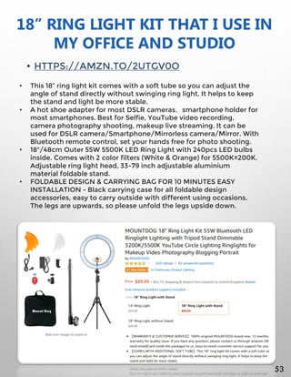 18” RING LIGHT KIT THAT I USE IN
MY OFFICE AND STUDIO
• HTTPS://AMZN.TO/2UTGV0O
• This 18” ring light kit comes with a soft tube so you can adjust the
angle of stand directly without swinging ring light. It helps to keep
the stand and light be more stable.
• A hot shoe adapter for most DSLR cameras，smartphone holder for
most smartphones. Best for Selfie, YouTube video recording,
camera photography shooting, makeup live streaming. It can be
used for DSLR camera/Smartphone/Mirrorless camera/Mirror. With
Bluetooth remote control, set your hands free for photo shooting.
• 18"/48cm Outer 55W 5500K LED Ring Light with 240pcs LED bulbs
inside. Comes with 2 color filters (White & Orange) for 5500K±200K.
Adjustable ring light head, 33-79 inch adjustable aluminium
material foldable stand.
• FOLDABLE DESIGN & CARRYING BAG FOR 10 MINUTES EASY
INSTALLATION - Black carrying case for all foldable design
accessories, easy to carry outside with different using occasions.
The legs are upwards, so please unfold the legs upside down.
53
 