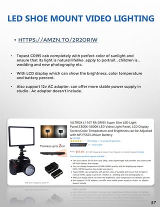LED SHOE MOUNT VIDEO LIGHTING
• HTTPS://AMZN.TO/2R2ORIW
• Topest CRI95 cab completely with perfect color of sunlight and
ensure that its light is natural lifelike .apply to portrait , children is ,
wedding and new photography etc.
• With LCD display which can show the brightness, color temperature
and battery percent.
• Also support 12v AC adapter, can offer more stable power supply in
studio . Ac adapter doesn't include.
57
 