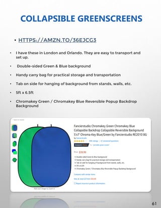COLLAPSIBLE GREENSCREENS
• HTTPS://AMZN.TO/36EJCG3
• I have these in London and Orlando. They are easy to transport and
set up.
• Double-sided Green & Blue background
• Handy carry bag for practical storage and transportation
• Tab on side for hanging of background from stands, walls, etc.
• 5ft x 6.5ft
• Chromakey Green / Chromakey Blue Reversible Popup Backdrop
Background
61
 