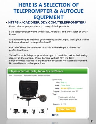 HERE IS A SELECTION OF
TELEPROMPTER & AUTOCUE
EQUIPMENT
• HTTPS://CADDIEBUDDY.COM/TELEPROMPTER/
• I love this company and use so many of their products
• iPad Teleprompter works with iPads, Androids, and any Tablet or Smart
Phone.
• Are you looking to improve your video quality? Do you want your videos
to look and sound more professional?
• Get rid of those homemade cue cards and make your videos the
professional way.
• This Affordable Teleprompter allows you to read the text while looking
directly at the camera. (Your Camera will not film the text)
• Simple to use! Mounts to any tripod in seconds! No assembly required.
No need to memorize your lines.
81
 