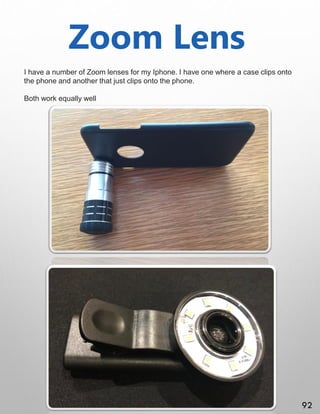 Zoom Lens
I have a number of Zoom lenses for my Iphone. I have one where a case clips onto
the phone and another that just clips onto the phone.
Both work equally well
92
 