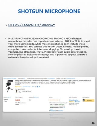 SHOTGUN MICROPHONE
• HTTPS://AMZN.TO/306V94Y
• MULTIFUNCTION VIDEO MICROPHONE: MAONO CM10S shotgun
microphone provides one tripod and one adapter( TRRS to TRS)) to meet
your more using needs, while most microphones don’t include these
extra accessories. You can use this mic on DSLR, camera, mobile phone,
computer, camcorder for interview, vlogging, filmmaking, travel,
YouTube, live streaming. NOTE: Please refer user guide before testing.
No complicated switches or settings and is powered by your camera's
external microphone input, required
98
 