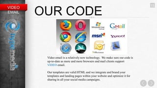 15
VIDEO
EMAIL   OUR CODE


         Video email is a relatively new technology. We make sure our code is
         up-to-date as more and more browsers and mail clients support
         VIDEO email.

         Our templates are valid HTML and we integrate and brand your
         templates and landing pages within your website and optimize it for
         sharing in all your social media campaigns.
 