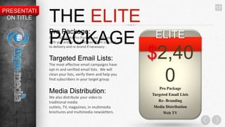 17
PRESENTATI
 ON TITLE    THE ELITE
             Pro Package:
                                                           ELITE
             PACKAGE
             If you select the Pro Package we will work
             with you and/or your ad team from concept
             to delivery and re-brand if necessary .


             Targeted Email Lists:
             The most effective email campaigns have
                                                          $2,40
             opt-in and verified email lists. We will
             clean your lists, verify them and help you
             find subscribers in your target group.         0 Pro Package
             Media Distribution:                          Targeted Email Lists
             We also distribute your video to
             traditional media                              Re- Branding
             outlets, TV, magazines, in multimedia        Media Distribution
             brochures and multimedia newsletters.              Web TV
 