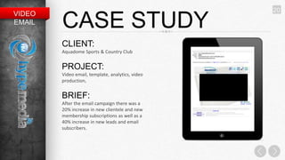20
VIDEO
EMAIL   CASE STUDY
        CLIENT:
        Aquadome Sports & Country Club


        PROJECT:
        Video email, template, analytics, video
        production,


        BRIEF:
        After the email campaign there was a
        20% increase in new clientele and new
        membership subscriptions as well as a
        40% increase in new leads and email
        subscribers.
 