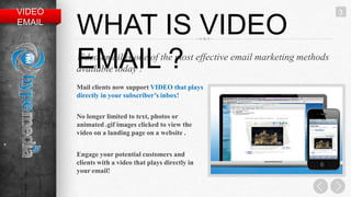 VIDEO                                                                      3
    EMAIL
            WHAT IS VIDEO
            EMAIL ?
            Video email is one of the most effective email marketing methods
            available today !
            Mail clients now support VIDEO that plays
            directly in your subscriber’s inbox!


            No longer limited to text, photos or
            animated .gif images clicked to view the
            video on a landing page on a website .
+
            Engage your potential customers and
            clients with a video that plays directly in
            your email!
 