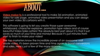 Video maker fx is a professional tool to make 3d animation, animated
video for sale page, animated video presentation and you can design
your own video 3d cartoons with it.
This software is going to let you create those super awesome
whiteboard, character explainer, promotion type videos and of course
beautiful Video Sales Letters! The absolute best part about it is that it just
saves so much of your time and money! Because it’s just minutes from
start to finish to make your video!
The top marketers know the incredible power of an awesome well
made video. It's been proven time and time again to boost conversions
and sales. Here's just a few of the many reasons...
 