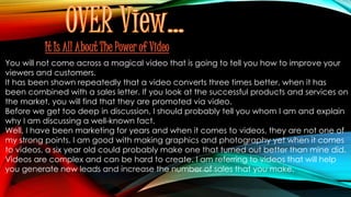 It Is All About The Power of Video
You will not come across a magical video that is going to tell you how to improve your
viewers and customers.
It has been shown repeatedly that a video converts three times better, when it has
been combined with a sales letter. If you look at the successful products and services on
the market, you will find that they are promoted via video.
Before we get too deep in discussion, I should probably tell you whom I am and explain
why I am discussing a well-known fact.
Well, I have been marketing for years and when it comes to videos, they are not one of
my strong points. I am good with making graphics and photography yet when it comes
to videos, a six year old could probably make one that turned out better than mine did.
Videos are complex and can be hard to create. I am referring to videos that will help
you generate new leads and increase the number of sales that you make.
 