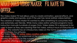 The Video Maker FX tool allows users to create animation, special effects, and
graphics easily and quickly, even if the user has never edited videos before.
The creators of Video Maker FX wanted to offer something to consumers that
was extremely user friendly. While many video editor software programs have
instruction manuals hundreds of pages thick, Video Maker FX is designed to for
users to learn as they are creating their first video, without hours of instruction or
classes. The website has an introductory video on the home page that
demonstrates the software.
The Video Maker FX online video creation software comes with a library of royalty
free music. There is no watermark of the website required, and there are no
monthly fees or limits on the number of videos a user can produce. The company
is currently offering a 30 day full refund guarantee
 