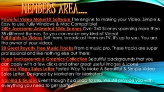 Powerful Video MakerFX Software The engine to making your Video. Simple &
Easy to use. Fully Windows & Mac Compatible!
240+ Awesome Animated Slide Scenes Over 240 Scenes spanning more then
35 different themes. So you can make any kind of Video!
Full Rights To Videos Sell them, broadcast them on TV, it's up to you. You are
the owner of your videos.
20 Great Royalty Free Music Tracks From a music pro. These tracks are super
professional and like nothing else out there!
Huge Backgrounds & Graphics Collection Beautiful backgrounds that you
can apply with a few clicks and other great useful images & icons!
Express Video Sales Letter Fastest Way To Make A Beautiful & Simple Video
Sales Letter. Designed by Marketers for Marketers!
Training & Guides Event though it's a snap to use. We still provide you with
everything you need to get started!
 