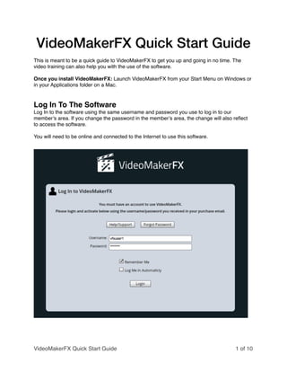VideoMakerFX Quick Start Guide
!
This is meant to be a quick guide to VideoMakerFX to get you up and going in no time. The
video training can also help you with the use of the software.!
!
Once you install VideoMakerFX: Launch VideoMakerFX from your Start Menu on Windows or
in your Applications folder on a Mac.!
!
!
Log In To The Software!
Log In to the software using the same username and password you use to log in to our
member’s area. If you change the password in the member’s area, the change will also reﬂect
to access the software.!
!
You will need to be online and connected to the Internet to use this software.!
!
!
of1 10
!
VideoMakerFX Quick Start Guide
 